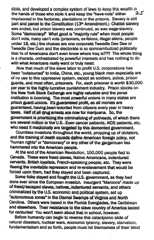 stole, and developed a complex system of laws to keep this wealth in the hands of those who stole it and keep the "have-nots” either 25 imprisoned in the factories, plantations or the prisons. Slavery is still partand parcel to the Constitution (13" Amendment.) Chattel slavery was ended, but prison slavery was continued, as was wage-slavery. Some "democracyl® What good is *maiority rule® when most people don’t vote, many can’t vote (prisoners, ex-felons, illegal aliens, people under 18, etc.) the choices are one corporate Tweedle Dee Dee or Tweedie Dee Dum and the electorate is s0 somnambulized politically that % of Americans don’t even know where Iraq is??? The whole thing is a charade, orchestrated by powerful interests and has nothing to do with what Americans really want or truly need.  Now that much of the slave labor to profit U.S. corporations has been "outsourced" to India, China, etc., young black men especially are of no use to this oppressive system, except as soldiers, police, prison ‘guards, and most often, prisoners. For, each prisoner is worth $30,000 per year to the highly lucrative punishment industry. Prison stocks on the New York Stock Exchange are highly valuable and the penal institution is booming, The most powerful unions in many states are prison guard.unions. It guaranteed profit, as all monies are ‘guaranteed, having been extorted from citizens every year in heavy taxes. Half of-all drug arrests are now for marijuana. So, the goverment is priitizing the criminalizing of potheads, of which there are several million in the’U.S..Even cancer patients, AIDS patients, etc. who need it medicinally are targeted by this demented goverment.  Countless invasions throughout the world, propping up of dictators, and the training of death squads define American foreign policy, not "human rights* or *democracy” or any other.of the gargantuan lies hammered into the American people.  At the end of the American Revolution, 100,000 people fled to Canada. These were freed slaves, Native Americans, indentured servants, British loyalists, French-speaking people, etc. They were fleeing the inevitable repression and re-enslavement that would be forced upon them, had they stayed and been captured.  Some folks stayed and fought the U.S. govemment, as they had done ever since the European invasion. Insurgent "Maroons" made up of freed/escaped slaves, natives, indentured servants, and others criminalized by the U.S. economic and political system, set up “autonomous zones" in the Dismal Swamps of Virginia and North Carolina. Others were based in the Florida Everglades, the Caribbean and elsewhere. Their resistance to the slave country of America lasted for centuries! You won’tlearn about that in school, however.  Before humanity can begjn to reverse this cataclysmic slide of natural disasters, nuclear wars, economic tyranny, slavery, starvation, fundamentalism and so forth, people must rid themselves of their blind 